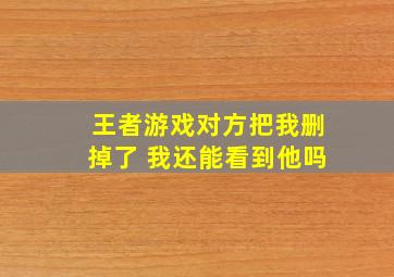 王者游戏对方把我删掉了 我还能看到他吗